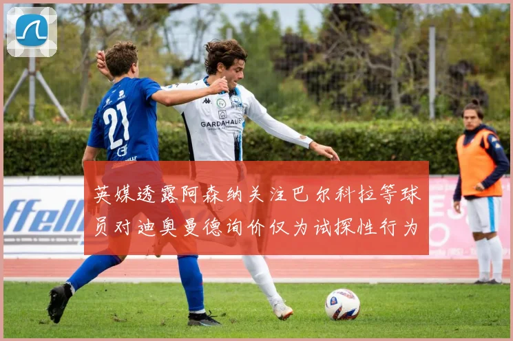 英媒透露阿森纳关注巴尔科拉等球员对迪奥曼德询价仅为试探性行为