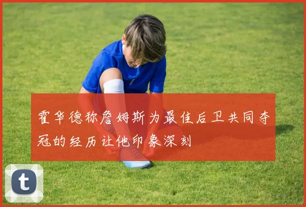 霍华德称詹姆斯为最佳后卫共同夺冠的经历让他印象深刻