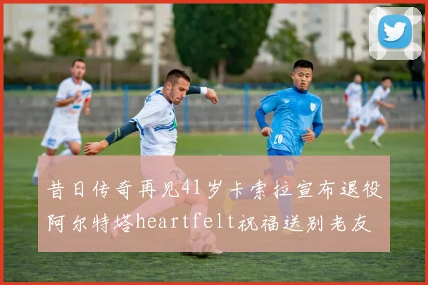 昔日传奇再见41岁卡索拉宣布退役阿尔特塔heartfelt祝福送别老友