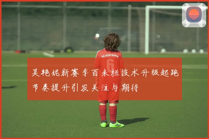 吴艳妮新赛季百米栏技术升级起跑节奏提升引发关注与期待