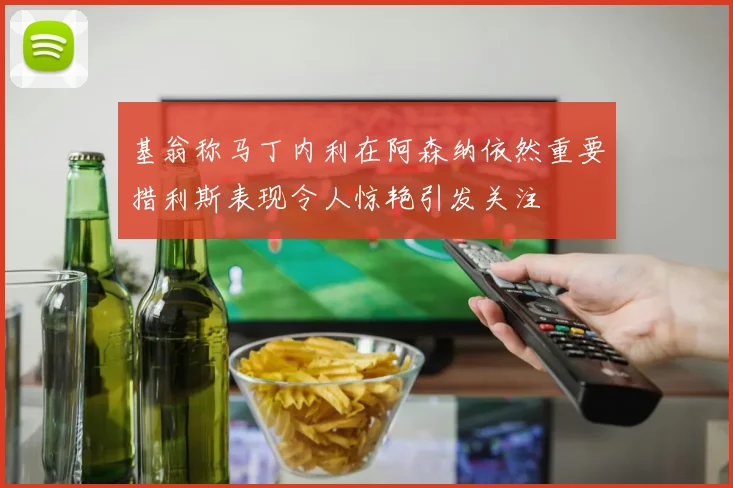 基翁称马丁内利在阿森纳依然重要措利斯表现令人惊艳引发关注