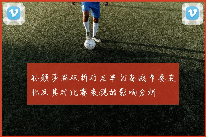 孙颖莎混双拆对后单打备战节奏变化及其对比赛表现的影响分析