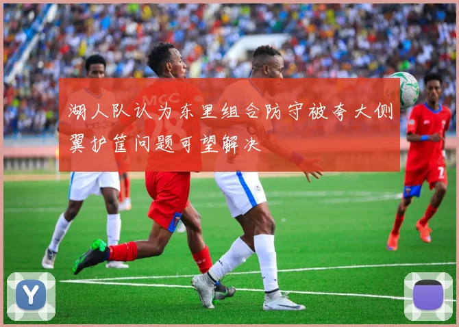 湖人队认为东里组合防守被夸大侧翼护筐问题可望解决
