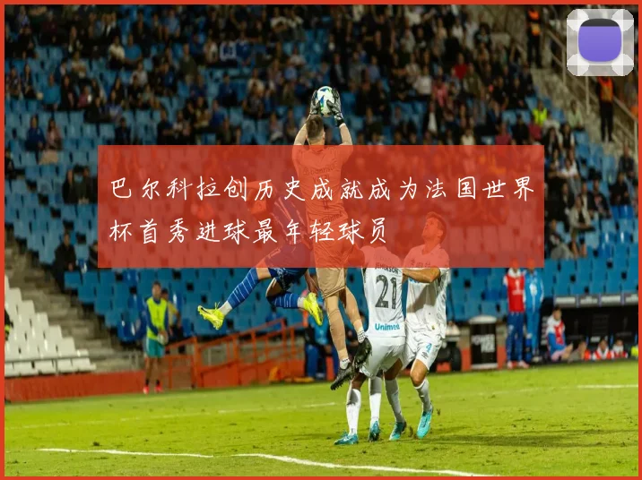 巴尔科拉创历史成就成为法国世界杯首秀进球最年轻球员