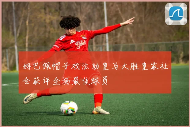 姆巴佩帽子戏法助皇马大胜皇家社会获评全场最佳球员