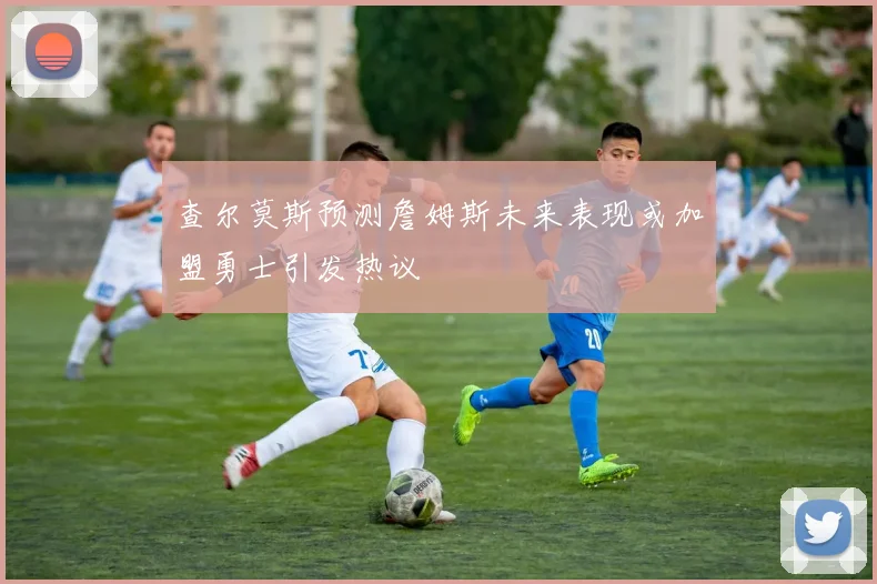 查尔莫斯预测詹姆斯未来表现或加盟勇士引发热议