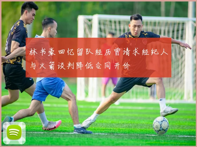 林书豪回忆留队经历曾请求经纪人与火箭谈判降低合同开价
