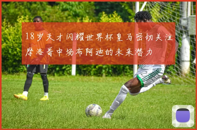 18岁天才闪耀世界杯皇马密切关注摩洛哥中场布阿迪的未来潜力