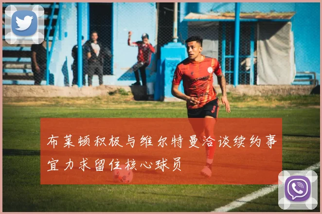 布莱顿积极与维尔特曼洽谈续约事宜力求留住核心球员