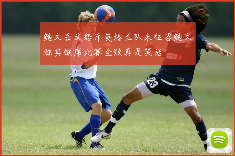 鲍文岳父怒斥英格兰队未征召鲍文称其缺席比赛全败真是笑话