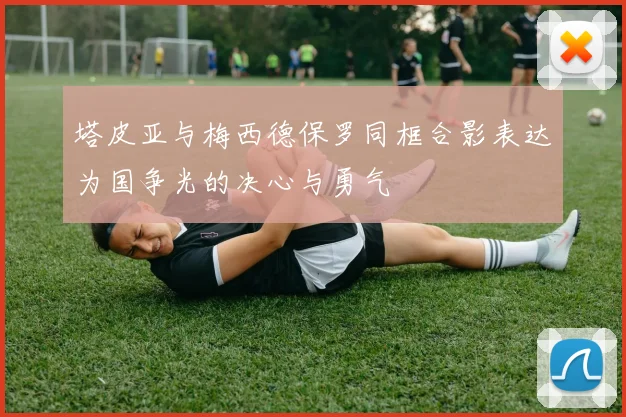 塔皮亚与梅西德保罗同框合影表达为国争光的决心与勇气