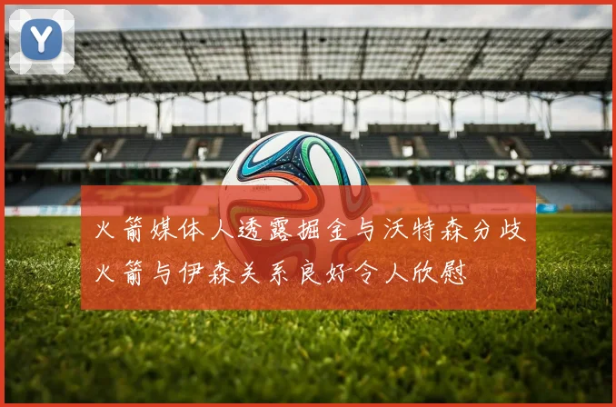 火箭媒体人透露掘金与沃特森分歧火箭与伊森关系良好令人欣慰