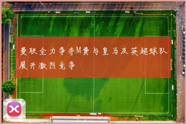 曼联全力争夺M费与皇马及英超球队展开激烈竞争