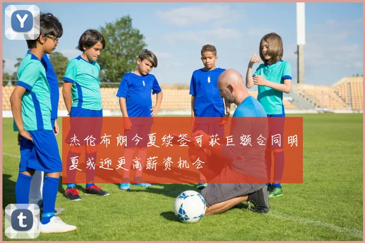 杰伦布朗今夏续签可获巨额合同明夏或迎更高薪资机会