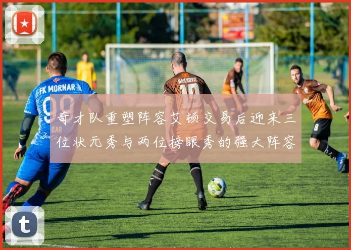 奇才队重塑阵容艾顿交易后迎来三位状元秀与两位榜眼秀的强大阵容