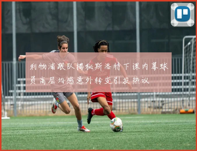 利物浦跟队揭秘斯洛特下课内幕球员高层均感意外转变引发热议
