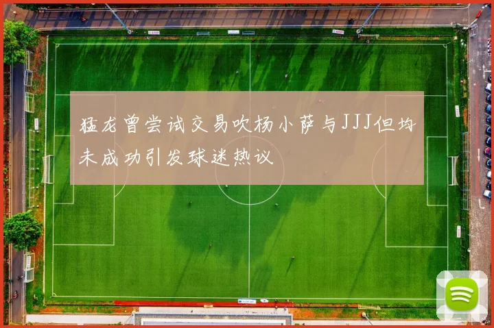 猛龙曾尝试交易吹杨小萨与JJJ但均未成功引发球迷热议