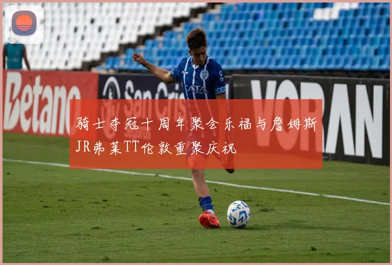骑士夺冠十周年聚会乐福与詹姆斯JR弗莱TT伦敦重聚庆祝